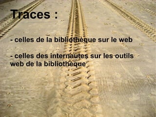 Traces : 
- celles de la bibliothèque sur le web 
- celles des internautes sur les outils 
web de la bibliothèque 
 