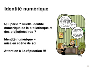 IIddeennttiittéé nnuumméérriiqquuee 
53 
Qui parle ? Quelle identité 
numérique de la bibliothèque et 
des bibliothécaires ? 
Identité numérique = 
mise en scène de soi 
Attention à l'e-réputation !!! 
 