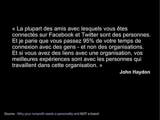 « La plupart des amis avec lesquels vous êtes 
connectés sur Facebook et Twitter sont des personnes. 
Et je parie que vous passez 95% de votre temps de 
connexion avec des gens - et non des organisations. 
Et si vous avez des liens avec une organisation, vos 
meilleures expériences sont avec les personnes qui 
travaillent dans cette organisation. » 
Source : Why your nonprofit needs a personality and NOT a brand 
John Haydon 
 