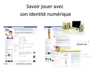 Savoir jouer avec 
son identité numérique 
Profil Miss Media / Bibliothèque de Metz 
Les Geemiks / 
SKEMA Lille 
Portail 
La Fusée 
 