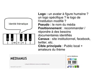 Média(s) thématique(s) 
Logo : un avatar à figure humaine ? 
un logo spécifique ? le logo de 
l'institution modifié ? 
Pseudo : le nom du média 
Positionnement : recommander / 
répondre à des besoins 
documentaires identifiés 
Canaux : site institutionnel, facebook, 
twitter, etc. 
Cible principale : Public local + 
amateurs du thème 
 
