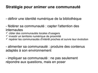 Stratégie pour animer une communauté 
- définir une identité numérique de la bibliothèque 
- fédérer sa communauté : capter l'attention des 
internautes 
 cibler des communautés locales d'usagers 
 investir un territoire numérique de proximité 
 repérer les communautés d'intérêt proches et suivre leur évolution 
- alimenter sa communauté : produire des contenus 
adaptés à son environnement 
- impliquer sa communauté : ne pas seulement 
répondre aux questions, mais en poser 
 