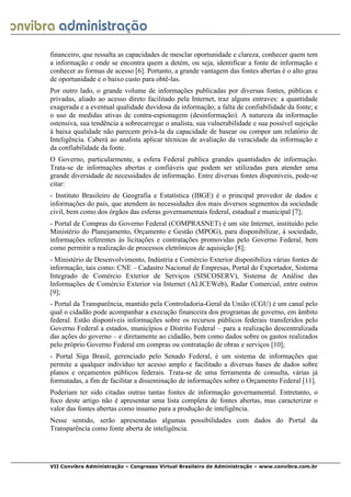  
VII Convibra Administração – Congresso Virtual Brasileiro de Administração – www.convibra.com.br
financeiro, que ressalta as capacidades de mesclar oportunidade e clareza, conhecer quem tem
a informação e onde se encontra quem a detém, ou seja, identificar a fonte de informação e
conhecer as formas de acesso [6]. Portanto, a grande vantagem das fontes abertas é o alto grau
de oportunidade e o baixo custo para obtê-las.
Por outro lado, o grande volume de informações publicadas por diversas fontes, públicas e
privadas, aliado ao acesso direto facilitado pela Internet, traz alguns entraves: a quantidade
exagerada e a eventual qualidade duvidosa da informação; a falta de confiabilidade da fonte; e
o uso de medidas ativas de contra-espionagem (desinformação). A natureza da informação
ostensiva, sua tendência a sobrecarregar o analista, sua vulnerabilidade e sua possível sujeição
à baixa qualidade não parecem privá-la da capacidade de basear ou compor um relatório de
Inteligência. Caberá ao analista aplicar técnicas de avaliação da veracidade da informação e
da confiabilidade da fonte.
O Governo, particularmente, a esfera Federal publica grandes quantidades de informação.
Trata-se de informações abertas e confiáveis que podem ser utilizadas para atender uma
grande diversidade de necessidades de informação. Entre diversas fontes disponíveis, pode-se
citar:
- Instituto Brasileiro de Geografia e Estatística (IBGE) é o principal provedor de dados e
informações do país, que atendem às necessidades dos mais diversos segmentos da sociedade
civil, bem como dos órgãos das esferas governamentais federal, estadual e municipal [7];
- Portal de Compras do Governo Federal (COMPRASNET) é um site Internet, instituído pelo
Ministério do Planejamento, Orçamento e Gestão (MPOG), para disponibilizar, à sociedade,
informações referentes às licitações e contratações promovidas pelo Governo Federal, bem
como permitir a realização de processos eletrônicos de aquisição [8];
- Ministério de Desenvolvimento, Indústria e Comércio Exterior disponibiliza várias fontes de
informação, tais como: CNE – Cadastro Nacional de Empresas, Portal do Exportador, Sistema
Integrado de Comércio Exterior de Serviços (SISCOSERV), Sistema de Análise das
Informações de Comércio Exterior via Internet (ALICEWeb), Radar Comercial, entre outros
[9];
- Portal da Transparência, mantido pela Controladoria-Geral da União (CGU) é um canal pelo
qual o cidadão pode acompanhar a execução financeira dos programas de governo, em âmbito
federal. Estão disponíveis informações sobre os recursos públicos federais transferidos pelo
Governo Federal a estados, municípios e Distrito Federal – para a realização descentralizada
das ações do governo – e diretamente ao cidadão, bem como dados sobre os gastos realizados
pelo próprio Governo Federal em compras ou contratação de obras e serviços [10];
- Portal Siga Brasil, gerenciado pelo Senado Federal, é um sistema de informações que
permite a qualquer indivíduo ter acesso amplo e facilitado a diversas bases de dados sobre
planos e orçamentos públicos federais. Trata-se de uma ferramenta de consulta, várias já
formatadas, a fim de facilitar a disseminação de informações sobre o Orçamento Federal [11].
Poderiam ter sido citadas outras tantas fontes de informação governamental. Entretanto, o
foco deste artigo não é apresentar uma lista completa de fontes abertas, mas caracterizar o
valor das fontes abertas como insumo para a produção de inteligência.
Nesse sentido, serão apresentadas algumas possibilidades com dados do Portal da
Transparência como fonte aberta de inteligência.
 