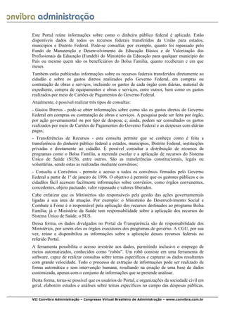  
VII Convibra Administração – Congresso Virtual Brasileiro de Administração – www.convibra.com.br
Este Portal reúne informações sobre como o dinheiro público federal é aplicado. Estão
disponíveis dados de todos os recursos federais transferidos da União para estados,
municípios e Distrito Federal. Pode-se consultar, por exemplo, quanto foi repassado pelo
Fundo de Manutenção e Desenvolvimento da Educação Básica e de Valorização dos
Profissionais da Educação (Fundeb) do Ministério da Educação para qualquer município do
País ou mesmo quem são os beneficiários do Bolsa Família, quanto receberam e em que
meses.
Também estão publicadas informações sobre os recursos federais transferidos diretamente ao
cidadão e sobre os gastos diretos realizados pelo Governo Federal, em compras ou
contratação de obras e serviços, incluindo os gastos de cada órgão com diárias, material de
expediente, compra de equipamentos e obras e serviços, entre outros, bem como os gastos
realizados por meio de Cartões de Pagamentos do Governo Federal.
Atualmente, é possível realizar três tipos de consultas:
- Gastos Diretos - pode-se obter informações sobre como são os gastos diretos do Governo
Federal em compras ou contratação de obras e serviços. A pesquisa pode ser feita por órgão,
por ação governamental ou por tipo de despesa, e, ainda, podem ser consultados os gastos
realizados por meio de Cartões de Pagamentos do Governo Federal e as despesas com diárias
pagas;
- Transferências de Recursos - esta consulta permite que se conheça como é feita a
transferência do dinheiro público federal a estados, municípios, Distrito Federal, instituições
privadas e diretamente ao cidadão. É possível consultar a distribuição de recursos de
programas como o Bolsa Família, a merenda escolar e a aplicação de recursos do Sistema
Único de Saúde (SUS), entre outros. São as transferências constitucionais, legais ou
voluntárias, sendo estas as realizadas mediante convênios;
- Consulta a Convênios - permite o acesso a todos os convênios firmados pelo Governo
Federal a partir de 1º de janeiro de 1996. O objetivo é permitir que os gestores públicos e os
cidadãos fácil acessem facilmente informações sobre convênios, como órgãos convenentes,
concedentes, objeto pactuado, valor repassado e valores liberados.
Cabe enfatizar que os Ministérios são responsáveis pela gestão das ações governamentais
ligadas à sua área de atuação. Por exemplo: o Ministério do Desenvolvimento Social e
Combate à Fome é o responsável pela aplicação dos recursos destinados ao programa Bolsa
Família; já o Ministério da Saúde tem responsabilidade sobre a aplicação dos recursos do
Sistema Único de Saúde, o SUS.
Dessa forma, os dados divulgados no Portal da Transparência são de responsabilidade dos
Ministérios, por serem eles os órgãos executores dos programas de governo. A CGU, por sua
vez, reúne e disponibiliza as informações sobre a aplicação desses recursos federais no
referido Portal.
A ferramenta possibilita o acesso irrestrito aos dados, permitindo inclusive o emprego de
meios automatizados, conhecidos como “robôs”. Um robô consiste em uma ferramenta de
software, capaz de realizar consultas sobre temas específicos e capturar os dados resultantes
com grande velocidade. Todo o processo de extração de informações pode ser realizado de
forma automática e sem intervenção humana, resultando na criação de uma base de dados
customizada, apenas com o conjunto de informações que se pretende analisar.
Desta forma, torna-se possível que os usuários do Portal, e organizações da sociedade civil em
geral, elaborem estudos e análises sobre temas específicos no campo das despesas públicas,
 