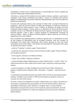  
VII Convibra Administração – Congresso Virtual Brasileiro de Administração – www.convibra.com.br
estimulando o controle social e colaborando para a economicidade dos recursos captados por
meio dos tributos pagos pela população brasileira.
Além disso, o sistema da CGU também tem como objetivo reforçar o combate e a prevenção à
corrupção, já que fornece informações que podem, e devem, ser utilizadas pelos gestores
públicos na administração dos recursos financeiros disponibilizados para serem investidos nas
políticas governamentais.
O portal sofre atualização mensal, com a inserção de dados sobre a execução financeira dos
programas e ações do Governo Federal. Os dados que alimentam o Portal são oriundos do
Fundo Nacional de Saúde (quando o tema é relativo ao Ministério da Saúde), da Caixa
Econômica Federal (quando o assunto refere-se ao Ministério do Desenvolvimento Social e
Combate à Fome ou ao Ministério do Desenvolvimento Agrário), da Secretaria do Tesouro
Nacional (quando o tema é sobre o Sistema Integrado de Administração Financeira do
Governo Federal – Siafi) e do Banco do Brasil (quando os dados referem-se aos Cartões de
Pagamentos do Governo Federal).
Para exemplificar uma aplicação prática, considere o seguinte caso: se o proprietário ou sócio
de uma empresa de determinado ramo de atividade econômica, como por exemplo, da
Construção Civil, deseja obter informações sobre demais empresas do ramo que foram
fornecedoras do Governo Federal. Para atender esta necessidade de informação, basta seguir
os seguintes passos para a consulta:
- na aba de “Consultas”, escolher a opção “Gastos Diretos”;
- na próxima tela, selecionar: Exercício e por favorecido escolher a opção “Pessoas Jurídicas
por atividade econômica”;
- na tela seguinte, selecionar a atividade econômica;
- a seguir, deve escolher a subclasse econômica;
- é possível também ordenar alfabeticamente a coluna “Razão Social” e a coluna “Valor” em
ordem decrescente de valores. Basta clicar na barra verde e selecionar a coluna que deseja
ordenar;
- é possível continuar a consulta, detalhando Favorecido Pessoa Jurídica, Elemento de
Despesa, Unidade Gestora e Repasses (Data - Documento – Programa – Ação de Governo –
Valor).
As informações apresentadas permitem uma análise sobre a divisão do mercado para aquela
subclasse. Também é possível obter o CNPJ dos fornecedores que poderão ser úteis em
consultas em outras fontes abertas.
Em suma, o Portal da Transparência foi criado e implementado com o objetivo de promover e
incrementar a transparência dos gastos públicos do Governo Federal brasileiro. Buscou-se
disponibilizar informações exatas, dinâmicas e completas sobre os recursos públicos
despendidos ao longo de todo o processo de execução das ações governamentais, de modo
que qualquer pessoa pudesse ter a noção mais ampla possível acerca de como é aplicado o
dinheiro público.
 
