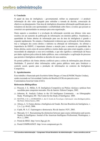  
VII Convibra Administração – Congresso Virtual Brasileiro de Administração – www.convibra.com.br
4. Conclusão
O papel da área de inteligência - governamental, militar ou empresarial - é produzir
informação de alto valor agregado para subsidiar a tomada de decisão, consecução de
objetivos ou planejamento. Esta área de inteligência dissemina informação qualificada para os
tomadores de decisão com oportunidade e confiabilidade sobre fatos e eventos que possam se
constituir em oportunidades ou ameaças para uma organização.
Outro aspecto a considerar é a revolução da informação ocorrida nos últimos vinte anos
resultou em um aumento de publicação de informações em domínio público. Atualmente, a
quantidade de fontes abertas de informação para uso da área de inteligência é grande e
expande rapidamente. No entanto, é fundamental evidenciar que a utilização de fontes abertas
traz a vantagem dos custos diretos e indiretos na obtenção de informações. Ao afirmar a
importância da OSINT, é importante chamar a atenção para o aumento da quantidade das
fontes abertas, assim como do acesso público a muitos dados que antes eram negados, e para a
necessidade de adaptação a essa nova realidade, o que não significa a substituição da busca
por dados sigilosos pela coleta de dados públicos, mas a otimização e a agilização do processo
que permite à Inteligência subsidiar as decisões de seus usuários.
Os portais públicos são fontes abertas confiáveis para a coleta de informações para diversas
finalidades. É possível obter informações sobre gastos públicos tanto para fortalecer o
controle social, quanto para a produção de informações no contexto da Inteligência
Competitiva.
5. Agradecimentos
Esse trabalho é financiado pelo Escritório Sobre Drogas e Crime (UNODC/Nações Unidas),
sendo executado na Universidade Católica de Brasília (UCB) em parceria com a
Controladoria-Geral da União (CGU).
Referencias Bibliográficas
[1] Prescott, J. E.; Miller, S. H. Inteligência Competitiva na Prática: técnicas e práticas bem
sucedidas para conquistar mercados. Rio de Janeiro: Editora Campos, 2002.
[2] Johnston, R. Analytic Culture in the US Intelligence Community – an Ethnographic
Study. Washington, DC: The Center for the Study of Intelligence 2005.
[3] MATTOS, J. R. L.; GUIMARÃES, L. dos S. Gestão da Tecnologia e Informação: uma abordagem prática.
São Paulo: Editora Saraiva, 2005.
[4] Afonso, L. S. Fontes abertas e Inteligência de Estado. Revista Brasileira de Inteligência, v.
2, n. 2, p. 49-62, 2006.
[5] Cepik, M. A. C. Espionagem e democracia. Rio de Janeiro: FGV, 2003.
[6] Mercado, S. C. Reexamining the distinction between open source information and secrets.
Studies In Intelligence: Journal of the American Intelligence Professional, Washington, v.
49, n. 2, 2004.
[7] Portal do IBGE. http://www.ibge.gov.br.
[8] Portal COMPRASNET. http://www.comprasnet.gov.br.
 