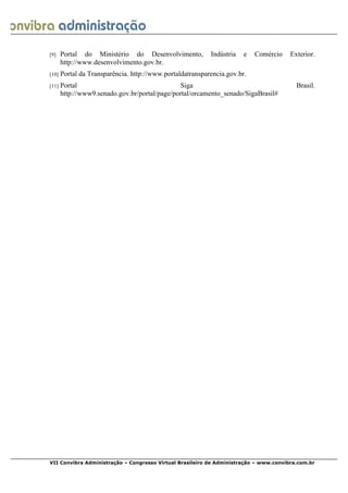  
VII Convibra Administração – Congresso Virtual Brasileiro de Administração – www.convibra.com.br
[9] Portal do Ministério do Desenvolvimento, Indústria e Comércio Exterior.
http://www.desenvolvimento.gov.br.
[10] Portal da Transparência. http://www.portaldatransparencia.gov.br.
[11] Portal Siga Brasil.
http://www9.senado.gov.br/portal/page/portal/orcamento_senado/SigaBrasil#
 
