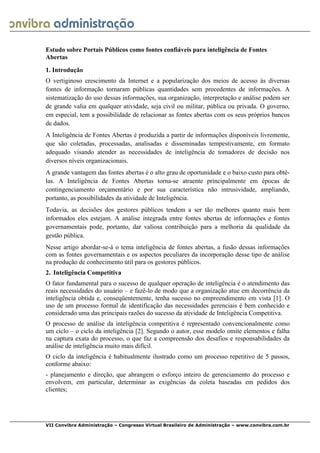  
VII Convibra Administração – Congresso Virtual Brasileiro de Administração – www.convibra.com.br
Estudo sobre Portais Públicos como fontes confiáveis para inteligência de Fontes
Abertas
1. Introdução
O vertiginoso crescimento da Internet e a popularização dos meios de acesso às diversas
fontes de informação tornaram públicas quantidades sem precedentes de informações. A
sistematização do uso dessas informações, sua organização, interpretação e análise podem ser
de grande valia em qualquer atividade, seja civil ou militar, pública ou privada. O governo,
em especial, tem a possibilidade de relacionar as fontes abertas com os seus próprios bancos
de dados.
A Inteligência de Fontes Abertas é produzida a partir de informações disponíveis livremente,
que são coletadas, processadas, analisadas e disseminadas tempestivamente, em formato
adequado visando atender as necessidades de inteligência de tomadores de decisão nos
diversos níveis organizacionais.
A grande vantagem das fontes abertas é o alto grau de oportunidade e o baixo custo para obtê-
las. A Inteligência de Fontes Abertas torna-se atraente principalmente em épocas de
contingenciamento orçamentário e por sua característica não intrusividade, ampliando,
portanto, as possibilidades da atividade de Inteligência.
Todavia, as decisões dos gestores públicos tendem a ser tão melhores quanto mais bem
informados eles estejam. A análise integrada entre fontes abertas de informações e fontes
governamentais pode, portanto, dar valiosa contribuição para a melhoria da qualidade da
gestão pública.
Nesse artigo abordar-se-á o tema inteligência de fontes abertas, a fusão dessas informações
com as fontes governamentais e os aspectos peculiares da incorporação desse tipo de análise
na produção de conhecimento útil para os gestores públicos.
2. Inteligência Competitiva
O fator fundamental para o sucesso de qualquer operação de inteligência é o atendimento das
reais necessidades do usuário – e fazê-lo de modo que a organização atue em decorrência da
inteligência obtida e, conseqüentemente, tenha sucesso no empreendimento em vista [1]. O
uso de um processo formal de identificação das necessidades gerenciais é bem conhecido e
considerado uma das principais razões do sucesso da atividade de Inteligência Competitiva.
O processo de análise da inteligência competitiva é representado convencionalmente como
um ciclo – o ciclo da inteligência [2]. Segundo o autor, esse modelo omite elementos e falha
na captura exata do processo, o que faz a compreensão dos desafios e responsabilidades da
análise de inteligência muito mais difícil.
O ciclo da inteligência é habitualmente ilustrado como um processo repetitivo de 5 passos,
conforme abaixo:
- planejamento e direção, que abrangem o esforço inteiro de gerenciamento do processo e
envolvem, em particular, determinar as exigências da coleta baseadas em pedidos dos
clientes;
 