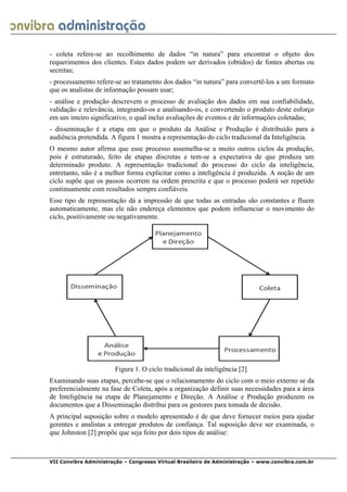  
VII Convibra Administração – Congresso Virtual Brasileiro de Administração – www.convibra.com.br
- coleta refere-se ao recolhimento de dados “in natura” para encontrar o objeto dos
requerimentos dos clientes. Estes dados podem ser derivados (obtidos) de fontes abertas ou
secretas;
- processamento refere-se ao tratamento dos dados “in natura” para convertê-los a um formato
que os analistas de informação possam usar;
- análise e produção descrevem o processo de avaliação dos dados em sua confiabilidade,
validação e relevância, integrando-os e analisando-os, e convertendo o produto deste esforço
em um inteiro significativo, o qual inclui avaliações de eventos e de informações coletadas;
- disseminação é a etapa em que o produto da Análise e Produção é distribuído para a
audiência pretendida. A figura 1 mostra a representação do ciclo tradicional da Inteligência.
O mesmo autor afirma que esse processo assemelha-se a muito outros ciclos da produção,
pois é estruturado, feito de etapas discretas e tem-se a expectativa de que produza um
determinado produto. A representação tradicional do processo do ciclo da inteligência,
entretanto, não é a melhor forma explicitar como a inteligência é produzida. A noção de um
ciclo supõe que os passos ocorrem na ordem prescrita e que o processo poderá ser repetido
continuamente com resultados sempre confiáveis.
Esse tipo de representação dá a impressão de que todas as entradas são constantes e fluem
automaticamente, mas ele não endereça elementos que podem influenciar o movimento do
ciclo, positivamente ou negativamente.
Figura 1. O ciclo tradicional da inteligência [2].
Examinando suas etapas, percebe-se que o relacionamento do ciclo com o meio externo se da
preferencialmente na fase de Coleta, após a organização definir suas necessidades para a área
de Inteligência na etapa de Planejamento e Direção. A Análise e Produção produzem os
documentos que a Disseminação distribui para os gestores para tomada de decisão.
A principal suposição sobre o modelo apresentado é de que deve fornecer meios para ajudar
gerentes e analistas a entregar produtos de confiança. Tal suposição deve ser examinada, o
que Johnston [2] propõe que seja feito por dois tipos de análise:
 