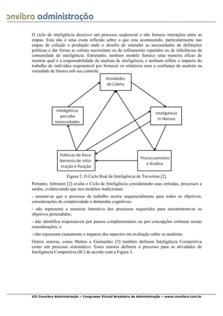  
VII Convibra Administração – Congresso Virtual Brasileiro de Administração – www.convibra.com.br
O ciclo de inteligência descreve um processo seqüencial e não fornece interações entre as
etapas. Esta não é uma exata reflexão sobre o que esta acontecendo, particularmente nas
etapas de coleção e produção onde o desafio de entender as necessidades de definições
políticas e dar forma as coletas necessitam ou de refinamento repetidos ou de inferências da
comunidade de inteligência. Entretanto, nenhum modelo fornece uma maneira eficaz de
mostrar qual é a responsabilidade do analista de inteligência, e nenhum reflete o impacto do
trabalho do indivíduo responsável por fornecer os relatórios nem a confiança do analista na
variedade de fatores sob seu controle.
Figura 2. O Ciclo Real de Inteligência de Treverton [2].
Portanto, Johnston [2] avalia o Ciclo de Inteligência considerando suas entradas, processos e
saídas, evidenciando que nos modelos tradicionais:
- assume-se que o processo de trabalho ocorre sequencialmente para todos os objetivos,
considerações de complexidade e demandas cognitivas;
- não representa a natureza interativa dos processos requeridos para encontrarem-se os
objetivos pretendidos;
- não identifica responsáveis por passos complementares ou por concepções errôneas nestas
considerações; e
- não representa exatamente o impacto dos aspectos em avaliação sobre os analistas.
Outros autores, como Mattos e Guimarães [3] também definem Inteligência Competitiva
como um processo sistemático. Esses autores definem o processo para as atividades de
Inteligência Competitiva (IC) de acordo com a Figura 3.
 