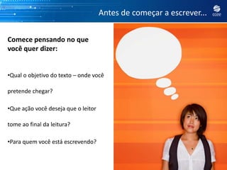 Antes de começar a escrever...


Comece pensando no que
você quer dizer:


•Qual o objetivo do texto – onde você

pretende chegar?

•Que ação você deseja que o leitor

tome ao final da leitura?

•Para quem você está escrevendo?
 