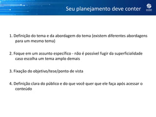 Seu planejamento deve conter



1. Definição do tema e da abordagem do tema (existem diferentes abordagens
    para um mesmo tema)

2. Foque em um assunto específico - não é possível fugir da superficialidade
    caso escolha um tema amplo demais

3. Fixação do objetivo/tese/ponto de vista

4. Definição clara do público e do que você quer que ele faça após acessar o
    conteúdo
 