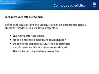 Conheça seu público

Para quem você está escrevendo?

Defina bem o público-alvo que você quer atingir em consonância com os
objetivos traçados para o seu texto. Pergunte-se:

    • Quem teria interesse em ler?
    • No que o meu texto contribuirá para o público?
    • De que forma eu posso estruturar o meu texto para
      que ele possa ser lido pelas pessoas que desejo?
    • Quanto tempo meu público tem para ler?
 