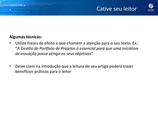Cative seu leitor



Algumas técnicas:
• Utilize frases de efeito e que chamem a atenção para o seu texto. Ex.:
   “A Gestão de Portfolio de Projetos é essencial para que uma iniciativa
   de inovação possa atingir os seus objetivos”.

• Deixe claro na introdução que a leitura do seu artigo poderá trazer
  benefícios práticos para o leitor
 
