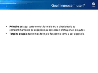 Qual linguagem usar?




• Primeira pessoa: texto menos formal e mais direcionado ao
  compartilhamento de experiências pessoais e profissionais do autor.
• Terceira pessoa: texto mais formal e focado no tema a ser discutido
 