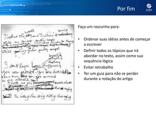 Por fim

Faça um rascunho para:

• Ordenar suas idéias antes de começar
  a escrever
• Definir todos os tópicos que irá
  abordar no texto, assim como sua
  sequência lógica
• Evitar retrabalho
• Ter um guia para não se perder
  durante a redação do artigo
 