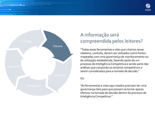 A informação será
            Corretas                    compreendida pelos leitores?
                            Clareza
                                        “Todas essas ferramentas e sites que citamos nesse
                                        relatório, contudo, devem ser utilizados como fontes
                                        mapeadas com uma governança de monitoramento ou
                                        de utilização estabelecida, fazendo parte de um
                                        processo de Inteligência Competitiva e sendo parte das
Coerentes                               análises que comporão os cenários competitivos a
                                        serem considerados para a tomada de decisão.”
                             Concisas
                                        Ou

                Adequadas               “As ferramentas e sites aqui citados precisam ter uma
                                        governança clara para que possam se tornar apoios
                                        efetivos na tomada de decisão dentro do processo de
                                        Inteligência Competitiva.”
 