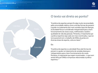 O texto vai direto ao ponto?
                                       “A prática de esportes sempre foi algo muito recomendado
            Corretas                   pela comunidade médica como uma das formas de prevenir
                                       e ajudar no tratamento dos mais variados tipos de doenças.
                            Claras     A atividade física é considerada indispensável para o bom
                                       funcionamento do nosso corpo, melhorando a saúde e
                                       qualidade de vida das pessoas. Portanto, é importante que
                                       a prática esportiva seja cada vez mais incentivada, o que se
                                       torna possível com o trabalho de ONGs atuantes em
                                       diversas áreas de esporte, cultura e lazer.”
Coerentes
                                       Ou
                            Concisão
                                       “A prática de esportes e a atividade física são formas de
                                       prevenir e ajudar no tratamento de variadas doenças e
                Adequadas              indispensáveis para o bom funcionamento do corpo.
                                       Portanto, é importante que sejam incentivadas – o que vem
                                       sendo feito por ONGs e empresas relacionadas à prática
                                       esportiva. “
 