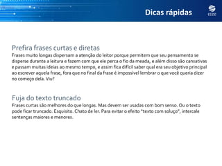 Dicas rápidas



Prefira frases curtas e diretas
Frases muito longas dispersam a atenção do leitor porque permitem que seu pensamento se
disperse durante a leitura e fazem com que ele perca o fio da meada, e além disso são cansativas
e passam muitas ideias ao mesmo tempo, e assim fica difícil saber qual era seu objetivo principal
ao escrever aquela frase, fora que no final da frase é impossível lembrar o que você queria dizer
no começo dela. Viu?



Fuja do texto truncado
Frases curtas são melhores do que longas. Mas devem ser usadas com bom senso. Ou o texto
pode ficar truncado. Esquisito. Chato de ler. Para evitar o efeito “texto com soluço”, intercale
sentenças maiores e menores.
 