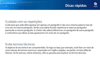 Dicas rápidas



Cuidado com as repetições
Cuide para que cada idéia apareça em apenas um parágrafo e não use a mesma palavra mais de
uma vez no mesmo parágrafo. Senão suas idéias ficarão repetitivas e todos os parágrafos
parecerão o mesmo parágrafo. E o leitor não saberá diferenciar um parágrafo de outro parágrafo
e confundirá suas idéias se elas aparecerem em mais de um parágrafo.




Evite termos técnicos
O objetivo do seu texto é ser compreendido. Se logo no lead, por exemplo, você fizer um nariz de
cera e abusar de termos incomuns, expressões em inglês e jargões, vai perder um bom filão de
leitores. Se for preciso, utilize retrancas, olho ou gravata para explicar os termos técnicos.
 