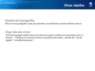 Dicas rápidas



Quebre em parágrafos
Abra um novo parágrafo a cada 500 caracteres. Isso dá fluidez ao texto e facilita a leitura.



Diga não aos vícios
Vícios de linguagem podem deixar seu texto sem graça. Cuidado com expressões como “o
mesmo” – “verifique se o mesmo encontra-se parado neste andar”; “através de”, “elo de
ligação”, “multidão de pessoas”...
 