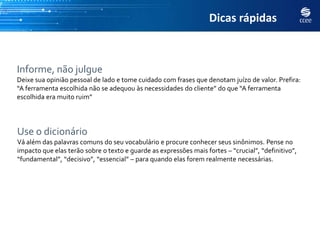 Dicas rápidas



Informe, não julgue
Deixe sua opinião pessoal de lado e tome cuidado com frases que denotam juízo de valor. Prefira:
“A ferramenta escolhida não se adequou às necessidades do cliente” do que “A ferramenta
escolhida era muito ruim”




Use o dicionário
Vá além das palavras comuns do seu vocabulário e procure conhecer seus sinônimos. Pense no
impacto que elas terão sobre o texto e guarde as expressões mais fortes – “crucial”, “definitivo”,
“fundamental”, “decisivo”, “essencial” – para quando elas forem realmente necessárias.
 