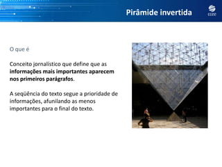 Pirâmide invertida



O que é

Conceito jornalístico que define que as
informações mais importantes aparecem
nos primeiros parágrafos.

A seqüência do texto segue a prioridade de
informações, afunilando as menos
importantes para o final do texto.
 