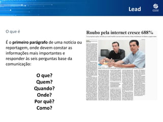 Lead


O que é

É o primeiro parágrafo de uma notícia ou
reportagem, onde devem constar as
informações mais importantes e
responder às seis perguntas base da
comunicação:

               O que?
               Quem?
              Quando?
               Onde?
              Por quê?
               Como?
 