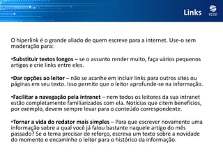 Links


O hiperlink é o grande aliado de quem escreve para a internet. Use-o sem
moderação para:

•Substituir textos longos – se o assunto render muito, faça vários pequenos
artigos e crie links entre eles.

•Dar opções ao leitor – não se acanhe em incluir links para outros sites ou
páginas em seu texto. Isso permite que o leitor aprofunde-se na informação.

•Facilitar a navegação pela intranet – nem todos os leitores da sua intranet
estão completamente familiarizados com ela. Notícias que citem benefícios,
por exemplo, devem sempre levar para o conteúdo correspondente.

•Tornar a vida do redator mais simples – Para que escrever novamente uma
informação sobre a qual você já falou bastante naquele artigo do mês
passado? Se o tema precisar de reforço, escreva um texto sobre a novidade
do momento e encaminhe o leitor para o histórico da informação.
 