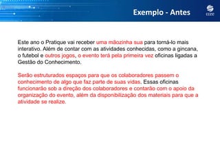 Exemplo - Antes


Este ano o Pratique vai receber uma mãozinha sua para torná-lo mais
interativo. Além de contar com as atividades conhecidas, como a gincana,
o futebol e outros jogos, o evento terá pela primeira vez oficinas ligadas a
Gestão do Conhecimento.

Serão estruturados espaços para que os colaboradores passem o
conhecimento de algo que faz parte de suas vidas. Essas oficinas
funcionarão sob a direção dos colaboradores e contarão com o apoio da
organização do evento, além da disponibilização dos materiais para que a
atividade se realize.
 