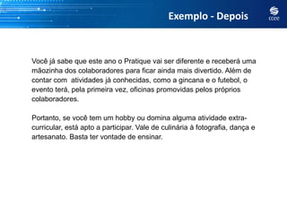 Exemplo - Depois


Você já sabe que este ano o Pratique vai ser diferente e receberá uma
mãozinha dos colaboradores para ficar ainda mais divertido. Além de
contar com atividades já conhecidas, como a gincana e o futebol, o
evento terá, pela primeira vez, oficinas promovidas pelos próprios
colaboradores.

Portanto, se você tem um hobby ou domina alguma atividade extra-
curricular, está apto a participar. Vale de culinária à fotografia, dança e
artesanato. Basta ter vontade de ensinar.
 