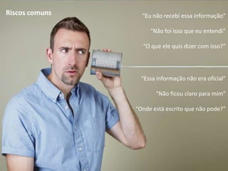 Riscos comuns     “Eu não recebi essa informação”

                     “Não foi isso que eu entendi”

                  “O que ele quis dizer com isso?”




                  “Essa informação não era oficial”

                       “Não ficou claro para mim”

                “Onde está escrito que não pode?”
 
