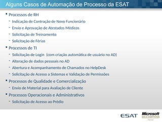 Alguns Casos de Automação de Processo da ESAT
 Processos de RH
- Indicação de Contração de Novo Funcionário
- Envio e Aprovação de Atestados Médicos
- Solicitação de Treinamento
- Solicitação de Férias
 Processos de TI
- Solicitação de Login (com criação automática de usuário no AD)
- Alteração de dados pessoais no AD
- Abertura e Acompanhamento de Chamados no HelpDesk
- Solicitação de Acesso a Sistemas e Validação de Permissões
 Processos de Qualidade e Comercialização
- Envio de Material para Avaliação de Cliente
 Processos Operacionais e Administrativos
- Solicitação de Acesso ao Prédio
 