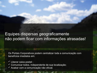Equipes dispersas geograficamente
não podem ficar com informações atrasadas!
Os Portais Corporativos podem centralizar toda a comunicação com
benefícios imediatos em:
 Liberar caixa postal ;
 Comunicar todos, independente de sua localização;
 Acabar com a comunicação não oficial.
 
