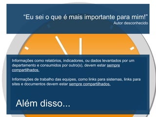 “Eu sei o que é mais importante para mim!”
Autor desconhecido
Informações como relatórios, indicadores, ou dados levantados por um
departamento e consumidos por outro(s), devem estar sempre
compartilhados.
Informações de trabalho das equipes, como links para sistemas, links para
sites e documentos devem estar sempre compartilhados.
Além disso...
 