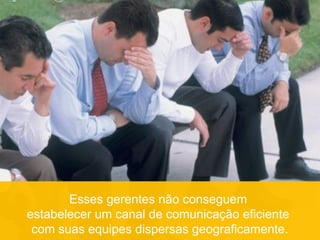 Esses gerentes não conseguem
estabelecer um canal de comunicação eficiente
com suas equipes dispersas geograficamente.
 