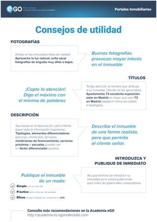 Consejos de utilidad
Consulte más recomendaciones en la Academia eGO
http://academia.es.egorealestate.com
FOTOGRAFÍAS
Añada en los inmuebles fotos de calidad.
Aproveche la luz natural, evite sacar
fotografías de ángulos muy altos o bajos.
Buenas fotografías
provocan mayor interés
en el inmueble
TÍTULOS
Tenga atención al nombre que atribuye
a su inmueble, intente no ser generalista:
Apartamento T3 excelente exposición
solar en Madrid es mejor que solo 3
habitaciones en Madrid (adaptem nome
da cidade e tipologías).
¡Capte la atención!
Diga el máximo con
el mínimo de palabras
INTRODUZCA Y
PUBLIQUE DE INMEDIATO
En cuanto que termine de introducir su
inmueble ya lo estará publicando
para miles de potenciales compradores.
Publique el inmueble
de un modo:
DESCRIPCIÓN
Sea breve en la descripción, pero intente
pasar toda la información importante.
Tipologías, elementos diferenciadores
(piscinas, chimeneas, terrazas),
condiciones de financiamiento, servicios
próximos o escuelas pueden ser
un factor diferenciador positivo.
Describa el inmueble
de una forma realista,
pero que permita
al cliente soñar.
Simple con un solo clic
Práctico para centenas de portales
Eficaz reciba e trabaje los contactos en eGO
La solución todo-en-uno para el inmobiliario Portales Inmobiliarios
 