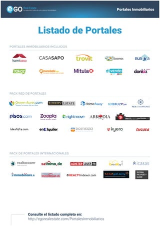 Listado de Portales
Consulte el listado completo en:
http://egorealestate.com/PortalesInmobiliarios
PROPERTIES ALL OVER THE WORLD
CASASAPO
PORTALES INMOBILIARIOS INCLUIDOS
PACK RED DE PORTALES
PACK DE PORTALES INTERNACIONALES
La solución todo-en-uno para el inmobiliario Portales Inmobiliarios
GLOBAL
PROPERTY
GUIDE
 