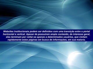 Websites institucionais podem ser definidos com uma transição entre o portal horizontal e vertical. Apesar de possuírem amplo conteúdo, de interesse geral, eles terminam por voltar-se apenas a determinados usuários, que visitam rapidamente estas páginas em busca de informações, em sua maioria. 