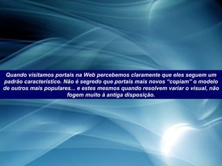 Quando visitamos portais na Web percebemos claramente que eles seguem um padrão característico. Não é segredo que portais mais novos “copiam” o modelo de outros mais populares... e estes mesmos quando resolvem variar o visual, não fogem muito à antiga disposição. 