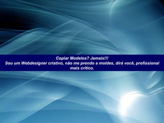 Copiar Modelos? Jamais!!! Sou um Webdesigner criativo, não me prendo a moldes, dirá você, profissional mais crítico. 