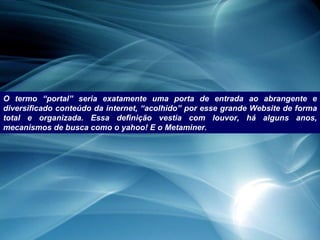 O termo “portal” seria exatamente uma porta de entrada ao abrangente e diversificado conteúdo da internet, “acolhido” por esse grande Website de forma total e organizada. Essa definição vestia com louvor, há alguns anos, mecanismos de busca como o yahoo! E o Metaminer. 