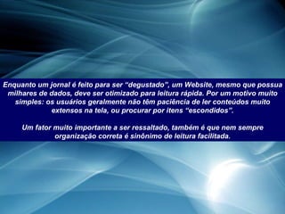 Enquanto um jornal é feito para ser “degustado”, um Website, mesmo que possua milhares de dados, deve ser otimizado para leitura rápida. Por um motivo muito simples: os usuários geralmente não têm paciência de ler conteúdos muito extensos na tela, ou procurar por itens “escondidos”. Um fator muito importante a ser ressaltado, também é que nem sempre organização correta é sinônimo de leitura facilitada. 