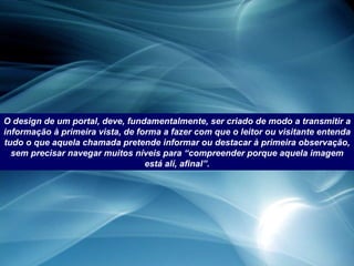 O design de um portal, deve, fundamentalmente, ser criado de modo a transmitir a informação à primeira vista, de forma a fazer com que o leitor ou visitante entenda tudo o que aquela chamada pretende informar ou destacar à primeira observação, sem precisar navegar muitos níveis para “compreender porque aquela imagem está alí, afinal”. 