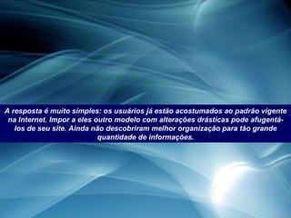 A resposta é muito simples: os usuários já estão acostumados ao padrão vigente na Internet. Impor a eles outro modelo com alterações drásticas pode afugentá-los de seu site. Ainda não descobriram melhor organização para tão grande quantidade de informações. 