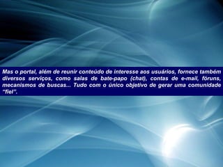 Mas o portal, além de reunir conteúdo de interesse aos usuários, fornece também diversos serviços, como salas de bate-papo (chat), contas de e-mail, fóruns, mecanismos de buscas... Tudo com o único objetivo de gerar uma comunidade “fiel”. 