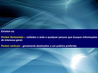 Existem os: Portais Horizontais  – voltados a toda e qualquer pessoa que busque informações de interesse geral; Portais verticais  – geralmente destinados a um público preferido. 