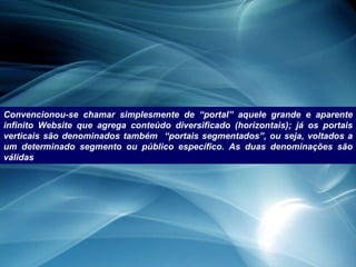 Convencionou-se chamar simplesmente de “portal” aquele grande e aparente infinito Website que agrega conteúdo diversificado (horizontais); já os portais verticais são denominados também  “portais segmentados”, ou seja, voltados a um determinado segmento ou público específico. As duas denominações são válidas 