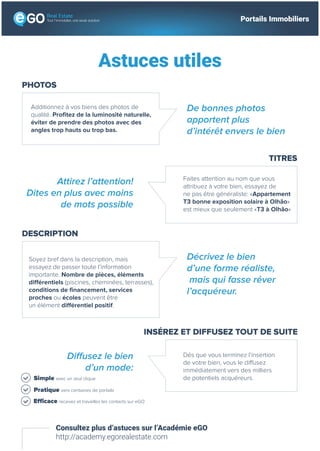 Astuces utiles
Consultez plus d’astuces sur l’Académie eGO
http://academy.egorealestate.com
PHOTOS
Additionnez à vos biens des photos de
qualité. Profitez de la luminosité naturelle,
éviter de prendre des photos avec des
angles trop hauts ou trop bas.
De bonnes photos
apportent plus
d’intérêt envers le bien
TITRES
Faites attention au nom que vous
attribuez à votre bien, essayez de
ne pas être généraliste: «Appartement
T3 bonne exposition solaire à Olhão»
est mieux que seulement «T3 à Olhão»
Attirez l’attention!
Dites en plus avec moins
de mots possible
INSÉREZ ET DIFFUSEZ TOUT DE SUITE
Dés que vous terminez l’insertion
de votre bien, vous le diffusez
immédiatement vers des milliers
de potentiels acquéreurs.
Diffusez le bien
d’un mode:
DESCRIPTION
Soyez bref dans la description, mais
essayez de passer toute l’information
importante. Nombre de pièces, éléments
différentiels (piscines, cheminées, terrasses),
conditions de financement, services
proches ou écoles peuvent être
un élément différentiel positif.
Décrivez le bien
d’une forme réaliste,
mais qui fasse rêver
l’acquéreur.
Simple avec un seul clique
Pratique vers centaines de portails
Efficace recevez et travaillez les contacts sur eGO
Tout l’immobilier, une seule solution Portails Immobiliers
 