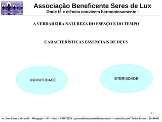 Associação Beneficente Seres de Lux 
11 
Onde fé e ciência convivem harmoniosamente ! 
A VERDADEIRA NATUREZA DO ESPAÇO E DO TEMPO 
CARACTERÍSTICAS ESSENCIAIS DE DEUS 
INFINITUDADE ETERNIDADE 
Av. Pres.Costa e Silva,614 – Mongaguá – SP – Fone: 13-35071228 – geseresdelux@moodlehost.com.br – created by profº Pedro Povoas – 20140402 
 